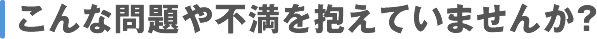 こんな問題や不満を抱えていませんか？