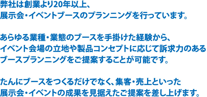 弊社は創業より20年以上、展示会・イベントブースのプランニングを行っています。あらゆる業種・業態のブースを手掛けた経験から、イベント会場の立地や製品コンセプトに応じて訴求力のあるブースプランニングをご提案することが可能です。たんにブースをつくるだけでなく、集客・売上といった展示会・イベントの成果を見据えたご提案を差し上げます。